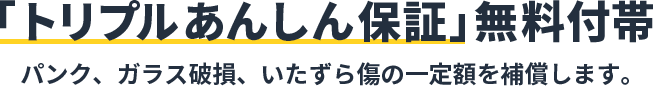 「トリプルあんしん保証」無料付帯 パンク、ガラス破損、いたずら傷の一定額を補償します。