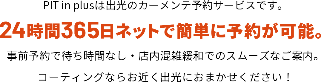PIT in plusは出光のカーメンテ予約サービスです。24時間365日ネットで簡単に予約が可能。事前予約で待ち時間なし・店内混雑緩和でのスムーズなご案内。コーティングならお近く出光におまかせください！