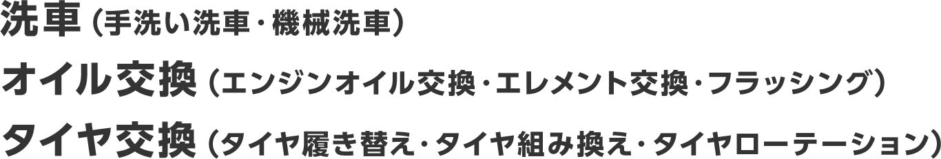 洗車(手洗い洗車・機械洗車)、オイル交換(エンジンオイル交換・エレメント交換・フラッシング)、タイヤ交換(タイヤ履き替え・タイヤ組み換え・タイヤローテーション)